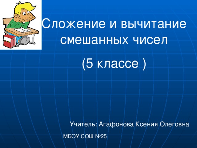 Сложение и вычитание смешанных чисел (5 классе ) Учитель: Агафонова Ксения Олеговна МБОУ СОШ №25