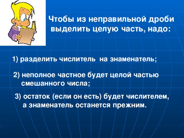 Чтобы из неправильной дроби  выделить целую часть, надо: 1) разделить числитель на знаменатель; 2) неполное частное будет целой частью  смешанного числа; 3) остаток (если он есть) будет числителем,  а знаменатель останется прежним.