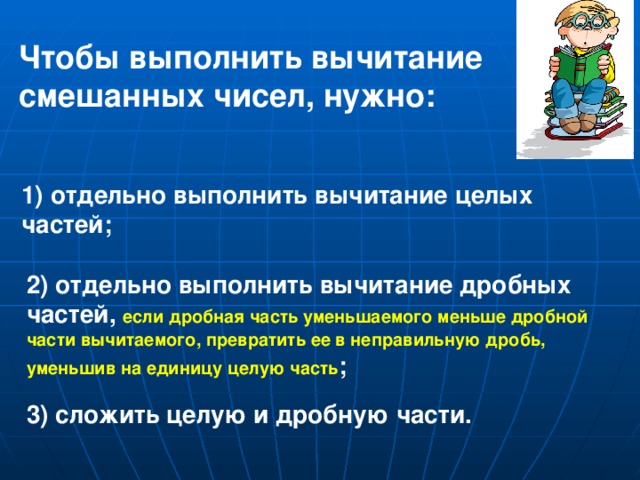 Чтобы выполнить вычитание смешанных чисел, нужно: 1) отдельно выполнить вычитание целых частей; 2) отдельно выполнить вычитание дробных частей, если дробная часть уменьшаемого меньше дробной части вычитаемого, превратить ее в неправильную дробь, уменьшив на единицу целую часть ; 3) сложить целую и дробную части.