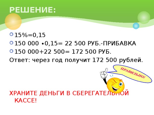 РЕШЕНИЕ: 15%=0,15 150 000 ∙0,15= 22 500 РУБ.-ПРИБАВКА 150 000+22 500= 172 500 РУБ. Ответ: через год получит 172 500 рублей. ХРАНИТЕ ДЕНЬГИ В СБЕРЕГАТЕЛЬНОЙ КАССЕ!