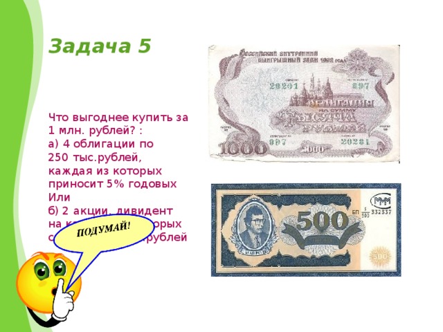 Задача 5 Что выгоднее купить за 1 млн. рублей? : а) 4 облигации по 250 тыс.рублей, каждая из которых приносит 5% годовых Или б) 2 акции, дивидент на каждую из которых составит 25 тыс.рублей