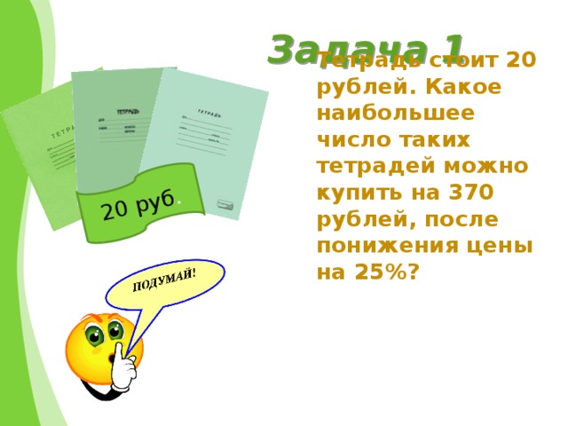 20 руб . Задача 1 Тетрадь стоит 20 рублей. Какое наибольшее число таких тетрадей можно купить на 370 рублей, после понижения цены на 25%?