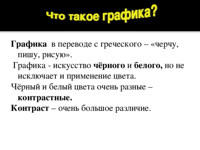 Графика в переводе с греческого – «черчу, пишу, рисую».  Графика - искусство чёрного и белого, но не исключает и применение цвета. Чёрный и белый цвета очень разные – контрастные. Контраст – очень большое различие.