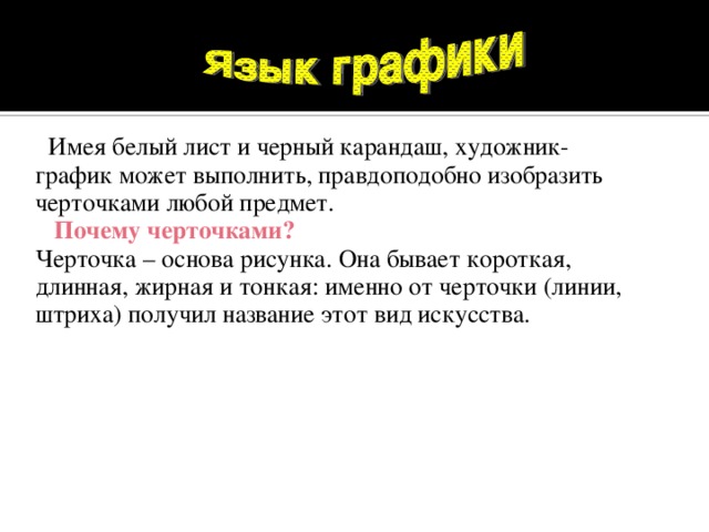 Имея белый лист и черный карандаш, художник-график может выполнить, правдоподобно изобразить черточками любой предмет.   Почему черточками?  Черточка – основа рисунка. Она бывает короткая, длинная, жирная и тонкая: именно от черточки (линии, штриха) получил название этот вид искусства.