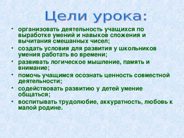 организовать деятельность учащихся по выработке умений и навыков сложения и вычитания смешанных чисел; создать условия для развития у школьников умения работать во времени; развивать логическое мышление, память и внимание; помочь учащимся осознать ценность совместной деятельности; содействовать развитию у детей умение общаться; воспитывать трудолюбие, аккуратность, любовь к малой родине.