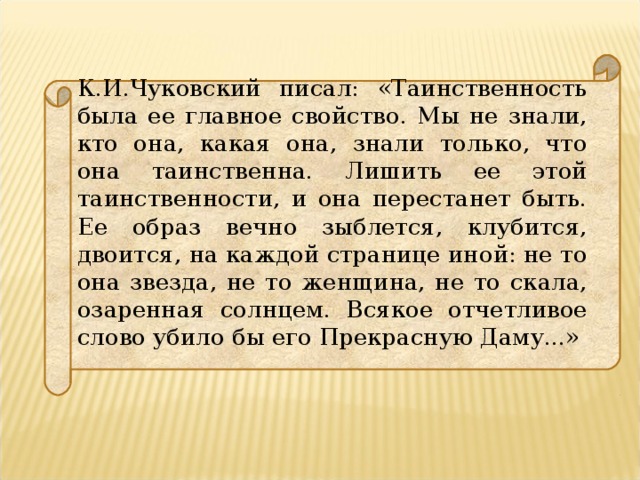 К.И.Чуковский писал: «Таинственность была ее главное свойство. Мы не знали, кто она, какая она, знали только, что она таинственна. Лишить ее этой таинственности, и она перестанет быть. Ее образ вечно зыблется, клубится, двоится, на каждой странице иной: не то она звезда, не то женщина, не то скала, озаренная солнцем. Всякое отчетливое слово убило бы его Прекрасную Даму...»