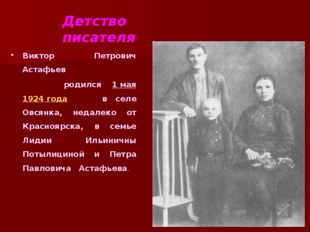 Детство писателя Виктор Петрович Астафьев  родился 1 мая  1924 года в селе Овсянка, недалеко от Красноярска, в семье Лидии Ильиничны Потылициной и Петра Павловича Астафьева .