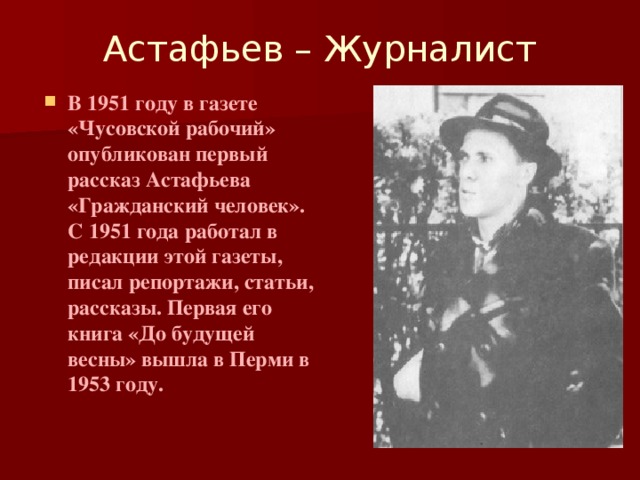 Астафьев – Журналист   В 1951 году в газете «Чусовской рабочий» опубликован первый рассказ Астафьева «Гражданский человек». С 1951 года работал в редакции этой газеты, писал репортажи, статьи, рассказы. Первая его книга «До будущей весны» вышла в Перми в 1953 году.