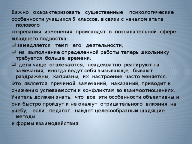 Важно охарактеризовать существенные психологические особенности учащихся 5 классов, в связи с началом этапа полового созревания изменения происходят в познавательной сфере младшего подростка:  замедляется темп его деятельности,  на выполнение определенной работы теперь школьнику требуется больше времени.  дети чаще отвлекаются, неадекватно реагируют на замечания, иногда ведут себя вызывающе, бывают раздражены, капризны, их настроение часто меняется. Это является причиной замечаний, наказаний, приводит к снижению успеваемости и конфликтам во взаимоотношениях. Учитель должен знать, что все эти особенности объективны и они быстро пройдут и не окажут отрицательного влияния на учебу, если педагог найдет целесообразным щадящие методы и формы взаимодействия.