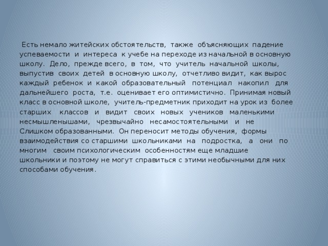 Есть немало житейских обстоятельств, также объясняющих падение успеваемости и интереса к учебе на переходе из начальной в основную школу. Дело, прежде всего, в том, что учитель начальной школы, выпустив своих детей в основную школу, отчетливо видит, как вырос каждый ребенок и какой образовательный потенциал накопил для дальнейшего роста, т.е. оценивает его оптимистично. Принимая новый класс в основной школе, учитель-предметник приходит на урок из более старших классов и видит своих новых учеников маленькими несмышленышами, чрезвычайно несамостоятельными и не Слишком образованными. Он переносит методы обучения, формы взаимодействия со старшими школьниками на подростка, а они по многим своим психологическим особенностям еще младшие школьники и поэтому не могут справиться с этими необычными для них способами обучения.