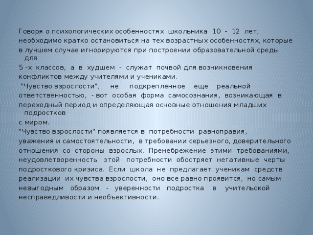 Говоря о психологических особенностях школьника 10 - 12 лет, необходимо кратко остановиться на тех возрастных особенностях, которые в лучшем случае игнорируются при построении образовательной среды для 5 -х классов, а в худшем - служат почвой для возникновения конфликтов между учителями и учениками.  