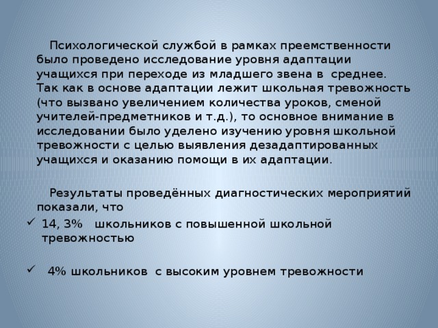 Психологической службой в рамках преемственности было проведено исследование уровня адаптации учащихся при переходе из младшего звена в среднее. Так как в основе адаптации лежит школьная тревожность (что вызвано увеличением количества уроков, сменой учителей-предметников и т.д.), то основное внимание в исследовании было уделено изучению уровня школьной тревожности с целью выявления дезадаптированных учащихся и оказанию помощи в их адаптации.    Результаты проведённых диагностических мероприятий показали, что