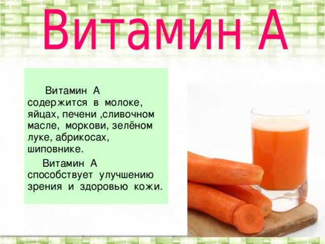 Витамин А содержится в молоке, яйцах, печени ,сливочном масле, моркови, зелёном луке, абрикосах, шиповнике.  Витамин А способствует улучшению зрения и здоровью кожи.