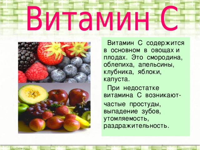 Витамин С содержится в основном в овощах и плодах. Это смородина, облепиха, апельсины, клубника, яблоки, капуста.  При недостатке витамина С возникают- частые простуды, выпадение зубов, утомляемость, раздражительность.