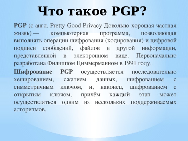 Что такое PGP?   PGP (с англ. Pretty Good Privacy Довольно хорошая частная жизнь) — компьютерная программа, позволяющая выполнять операции шифрования (кодирования) и цифровой подписи сообщений, файлов и другой информации, представленной в электронном виде. Первоначально разработана Филиппом Циммерманном в 1991 году. Шифрование PGP осуществляется последовательно хешированием, сжатием данных, шифрованием с симметричным ключом, и, наконец, шифрованием с открытым ключом, причём каждый этап может осуществляться одним из нескольких поддерживаемых алгоритмов.