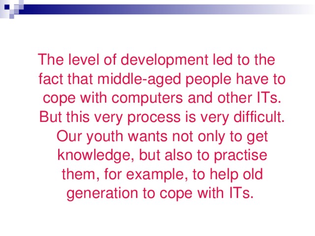 The level of development led to the fact that middle-aged people have to cope with computers  and other ITs. But this very process is very difficult. Our youth wants not only to get knowledge , but also to practise them , for example , to help old generation to cope with ITs.