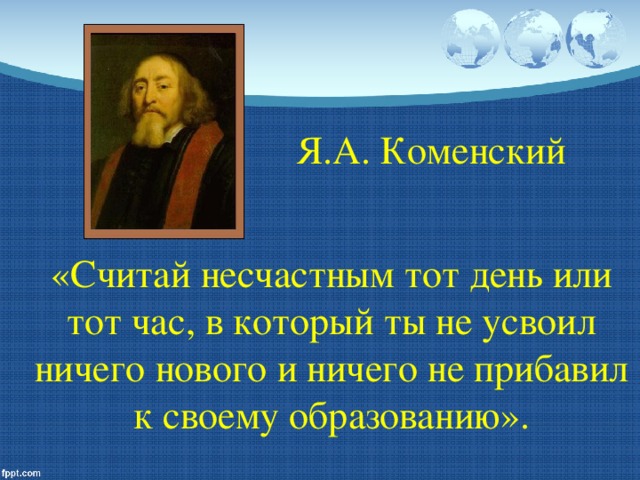 Я.А. Коменский   «Считай несчастным тот день или тот час, в который ты не усвоил ничего нового и ничего не прибавил к своему образованию».