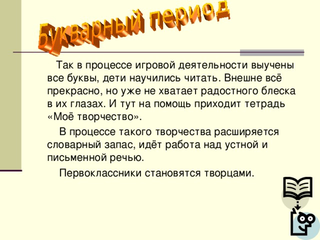 Так в процессе игровой деятельности выучены все буквы, дети научились читать. Внешне всё прекрасно, но уже не хватает радостного блеска в их глазах. И тут на помощь приходит тетрадь «Моё творчество».  В процессе такого творчества расширяется словарный запас, идёт работа над устной и письменной речью.  Первоклассники становятся творцами.