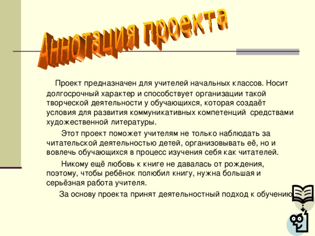 Проект предназначен для учителей начальных классов. Носит долгосрочный характер и способствует организации такой творческой деятельности у обучающихся, которая создаёт условия для развития коммуникативных компетенций средствами художественной литературы.  Этот проект поможет учителям не только наблюдать за читательской деятельностью детей, организовывать её, но и вовлечь обучающихся в процесс изучения себя как читателей.  Никому ещё любовь к книге не давалась от рождения, поэтому, чтобы ребёнок полюбил книгу, нужна большая и серьёзная работа учителя.  За основу проекта принят деятельностный подход к обучению.