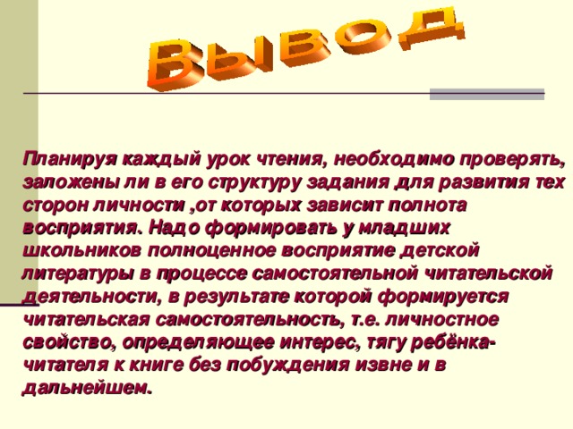 Планируя каждый урок чтения, необходимо проверять, заложены ли в его структуру задания для развития тех сторон личности ,от которых зависит полнота восприятия. Надо формировать у младших школьников полноценное восприятие детской литературы в процессе самостоятельной читательской деятельности, в результате которой формируется читательская самостоятельность, т.е. личностное свойство, определяющее интерес, тягу ребёнка-читателя к книге без побуждения извне  и в дальнейшем.