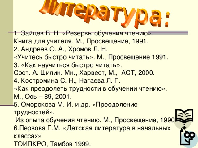 1. Зайцев В. Н. «Резервы обучения чтению». Книга для учителя. М., Просвещение, 1991. 2. Андреев О. А., Хромов Л. Н. «Учитесь быстро читать». М., Просвещение 1991. 3. «Как научиться быстро читать». Сост. А. Шилин. Мн., Харвест, М., АСТ, 2000. 4. Костромина С. Н., Нагаева Л. Г. «Как преодолеть трудности в обучении чтению». М., Ось – 89, 2001. 5. Оморокова М. И. и др. «Преодоление трудностей».  Из опыта обучения чтению. М., Просвещение, 1990. 6.Первова Г.М. «Детская литература в начальных классах» ТОИПКРО, Тамбов 1999.