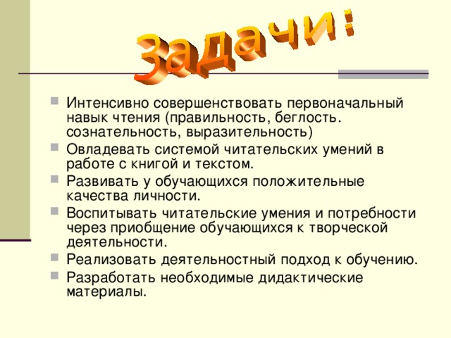 Интенсивно совершенствовать первоначальный навык чтения (правильность, беглость. сознательность, выразительность) Овладевать системой читательских умений в работе с книгой и текстом. Развивать у обучающихся положительные качества личности. Воспитывать читательские умения и потребности через приобщение обучающихся к творческой деятельности. Реализовать деятельностный подход к обучению. Разработать необходимые дидактические материалы.