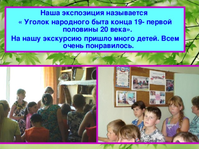 Наша экспозиция называется « Уголок народного быта конца 19- первой половины 20 века». На нашу экскурсию пришло много детей. Всем очень понравилось.