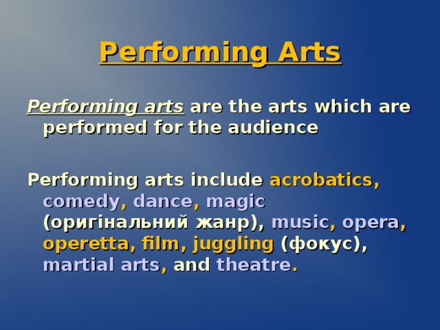 Performing Arts Performing arts are the arts which are performed for the audience Performing arts include  acrobatics , comedy , dance , magic  (оригінальний жанр) ,  music , opera , operetta , film , juggling  (фокус) ,  martial arts , and  theatre .