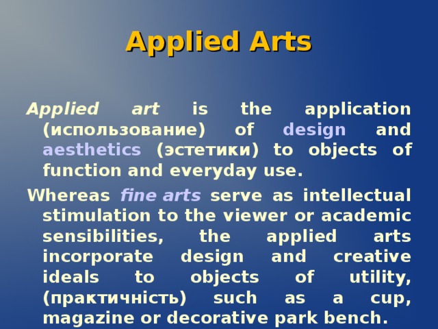 Applied Arts Applied art is the application (использование )  of  design  and  aesthetics  (э стетики) to objects of function and everyday use. Whereas  fine arts  serve as intellectual stimulation to the viewer or academic sensibilities, the applied arts incorporate design and creative ideals to objects of utility,( практичність) such as a cup, magazine or decorative park bench.