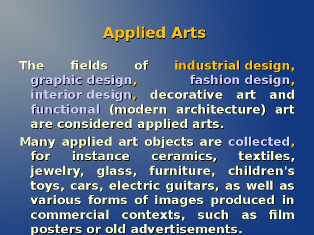 Applied Arts The fields of  industrial design , graphic design , fashion design , interior design , decorative art and functional  (modern architecture) art are considered applied arts. Many applied art objects are  collected , for instance ceramics, textiles, jewelry, glass, furniture, children's toys, cars, electric guitars, as well as various forms of images produced in commercial contexts, such as film posters or old advertisements.