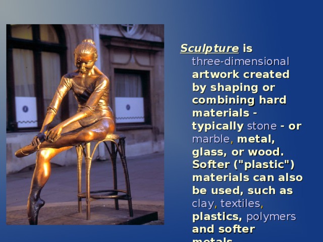 Sculpture is  three-dimensional  artwork created by shaping or combining hard materials - typically  stone  - or  marble , metal, glass, or wood. Softer (