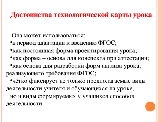 Достоинства технологической карты урока  Она может использоваться: в период адаптации к введению ФГОС; как постоянная форма проектирования урока; как форма – основа для конспекта при аттестации; как основа для разработки форм анализа урока, реализующего требования ФГОС; чётко фиксирует не только предполагаемые виды деятельности учителя и обучающихся на уроке, но и виды формируемых у учащихся способов деятельности