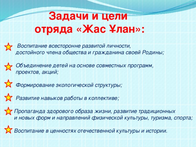 Задачи и цели отряда «Жас Ұлан»:   Воспитание всесторонне развитой личности,  достойного члена общества и гражданина своей Родины;   Объединение детей на основе совместных программ,  проектов, акций;   Формирование экологической структуры;   Развитие навыков работы в коллективе;   Пропаганда здорового образа жизни, развитие традиционных  и новых форм и направлений физической культуры, туризма, спорта;   Воспитание в ценностях отечественной культуры и истории.