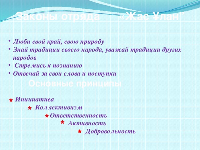 Законы отряда «Жас Ұлан” Люби свой край, свою природу Знай традиции своего народа, уважай традиции других народов  Стремись к познанию Отвечай за свои слова и поступки Основные принципы  Инициатива  Коллективизм  Ответственность  Активность  Добровольность