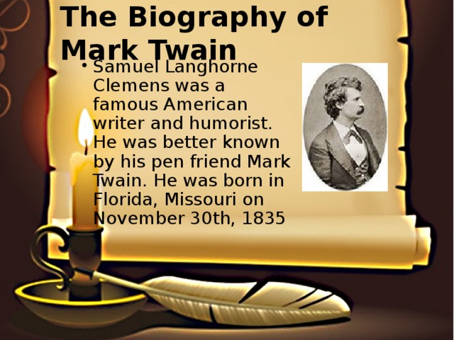 The Biography of Mark Twain Samuel Langhorne Clemens was a famous American writer and humorist. He was better known by his pen friend Mark Twain. He was born in Florida, Missouri on November 30th, 1835