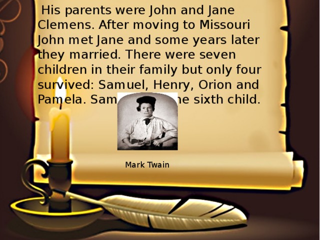 His parents were John and Jane Clemens. After moving to Missouri John met Jane and some years later they married. There were seven children in their family but only four survived: Samuel, Henry, Orion and Pamela. Samuel was the sixth child. Mark Twain