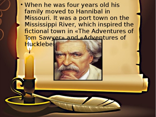 When he was four years old his family moved to Hannibal in Missouri. It was a port town on the Mississippi River, which inspired the fictional town in «The Adventures of Tom Sawyer» and «Adventures of Huckleberry Finn».