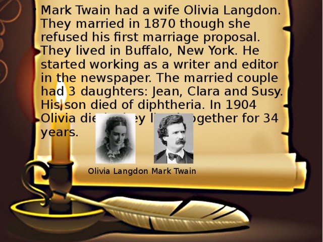 Mark Twain had a wife Olivia Langdon. They married in 1870 though she refused his first marriage proposal. They lived in Buffalo, New York. He started working as a writer and editor in the newspaper. The married couple had 3 daughters: Jean, Clara and Susy. His son died of diphtheria. In 1904 Olivia died. They lived together for 34 years.