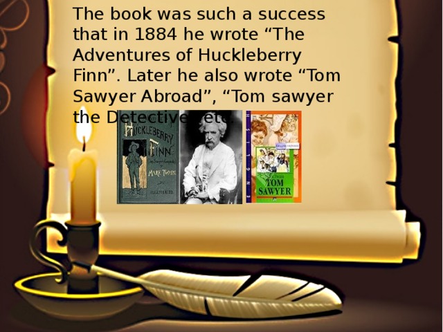 The book was such a success that in 1884 he wrote “The Adventures of Huckleberry Finn”. Later he also wrote “Tom Sawyer Abroad”, “Tom sawyer the Detective” etc.