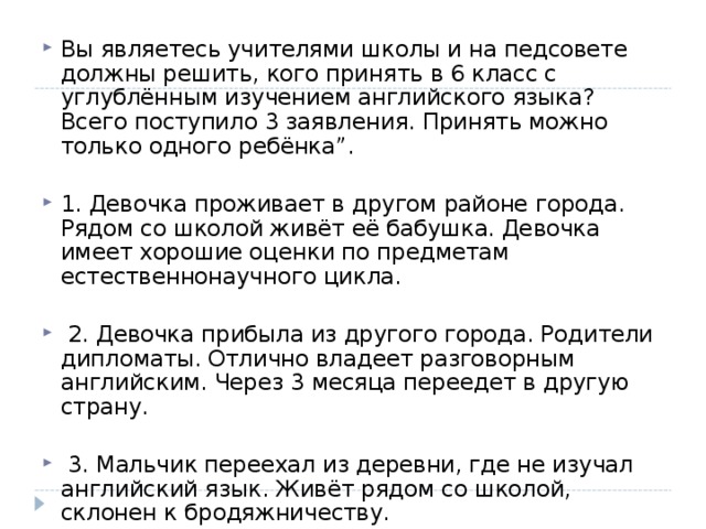 Вы являетесь учителями школы и на педсовете должны решить, кого принять в 6 класс с углублённым изучением английского языка? Всего поступило 3 заявления. Принять можно только одного ребёнка”.  1. Девочка проживает в другом районе города. Рядом со школой живёт её бабушка. Девочка имеет хорошие оценки по предметам естественнонаучного цикла.   2. Девочка прибыла из другого города. Родители дипломаты. Отлично владеет разговорным английским. Через 3 месяца переедет в другую страну.   3. Мальчик переехал из деревни, где не изучал английский язык. Живёт рядом со школой, склонен к бродяжничеству.