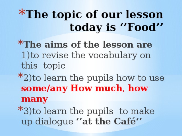 The topic of our lesson today is ‘’Food’’ The aims of the lesson are 1)to revise the vocabulary on this topic 2)to learn the pupils how to use some/any  How  much , how many 3)to learn the pupils to make up dialogue ‘’at the Café‘’