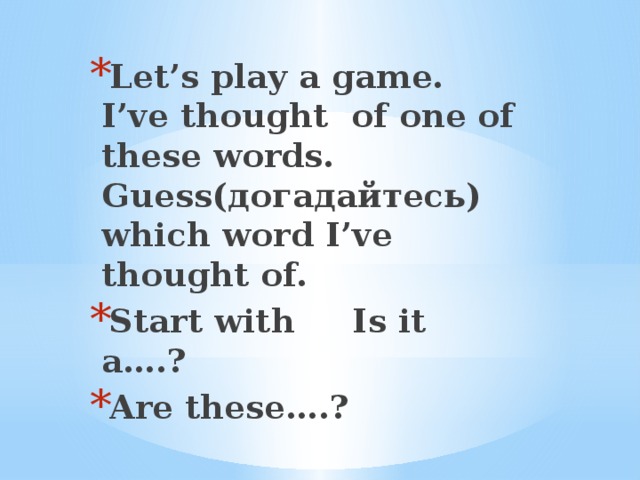 Let’s play a game. I’ve thought of one of these words. Guess(догадайтесь) which word I’ve thought of. Start with Is it a….? Are these….?