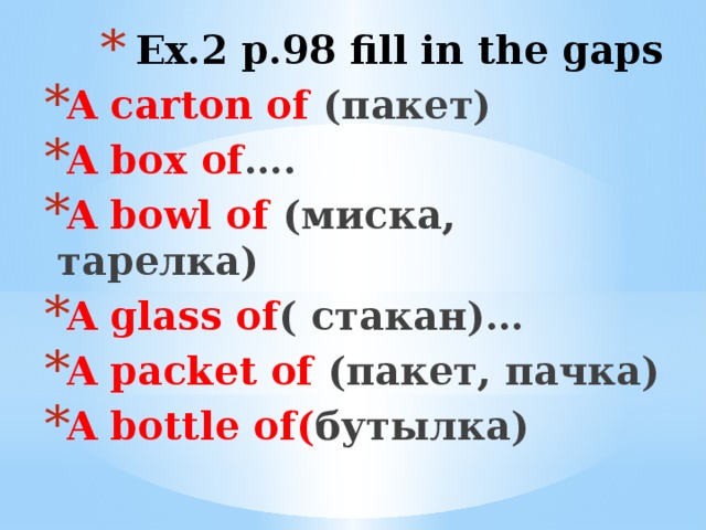 Ex.2 p.98 fill in the gaps A carton of (пакет) A box of …. A bowl of (миска, тарелка) A glass of ( стакан)… A packet of (пакет, пачка) A bottle of( бутылка)