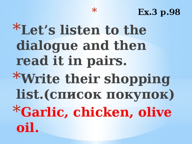 Ex.3 p.98 Let’s listen to the dialogue and then read it in pairs. Write their shopping list.(список покупок) Garlic, chicken, olive oil.