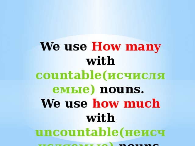 We use How many with countable(исчисляемые) nouns. We use how much with uncountable(неисчисляемые) nouns.