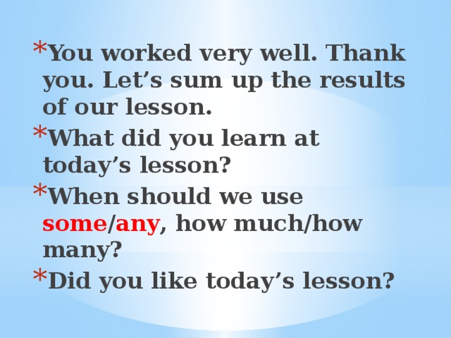 You worked very well. Thank you. Let’s sum up the results of our lesson. What did you learn at today’s lesson? When should we use some / any , how much/how many? Did you like today’s lesson?