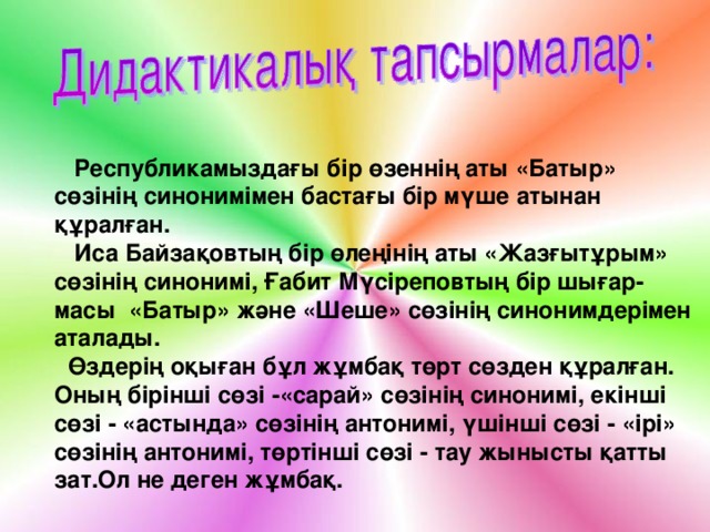 Тіл қату – сөйлеу  Республикамыздағы бір өзеннің аты «Батыр» сөзінің синонимімен бастағы бір мүше атынан құралған.  Иса Байзақовтың бір өлеңінің аты «Жазғытұрым» сөзінің синонимі, Ғабит Мүсіреповтың бір шығар - масы  «Батыр» және «Шеше» сөзінің синонимдерімен аталады.  Өздерің оқыған бұл жұмбақ төрт сөзден құралған. Оның бірінші сөзі - «сарай» сөзінің синонимі, екінші сөзі - «астында» сөзінің антонимі, үшінші сөзі - «ірі» сөзінің антонимі, төртінші сөзі - тау жынысты қатты зат.Ол не деген жұмбақ.