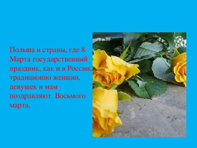 Польша и страны, где 8 Марта государственный праздник, как и в России, традиционно женщин, девушек и мам поздравляют Восьмого марта.