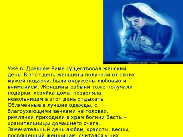 Уже в Древнем Риме существовал женский день. В этот день женщины получали от своих мужей подарки, были окружены любовью и вниманием. Женщины-рабыни тоже получали подарки; хозяйка дома, позволяла невольницам в этот день отдыхать. Облаченные в лучшие одежды, с благоухающими венками на головах, римлянки приходили в храм богини Весты - хранительницы домашнего очага.  Замечательный день любви, красоты, весны, посвященный женщинам, считался у них праздничным много веков.