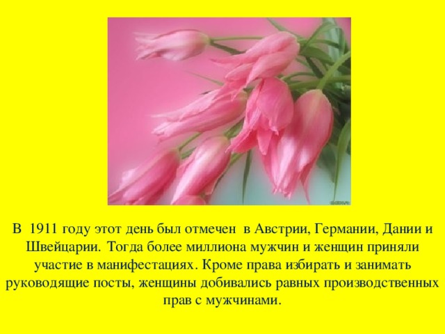 В 1911 году этот день был отмечен в Австрии, Германии, Дании и Швейцарии.  Тогда более миллиона мужчин и женщин приняли участие в манифестациях. Кроме права избирать и занимать руководящие посты, женщины добивались равных производственных прав с мужчинами.